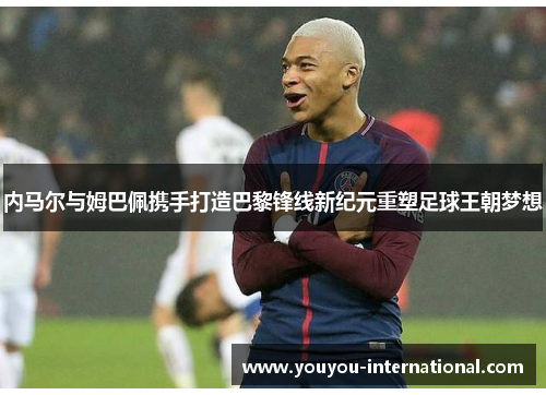 内马尔与姆巴佩携手打造巴黎锋线新纪元重塑足球王朝梦想